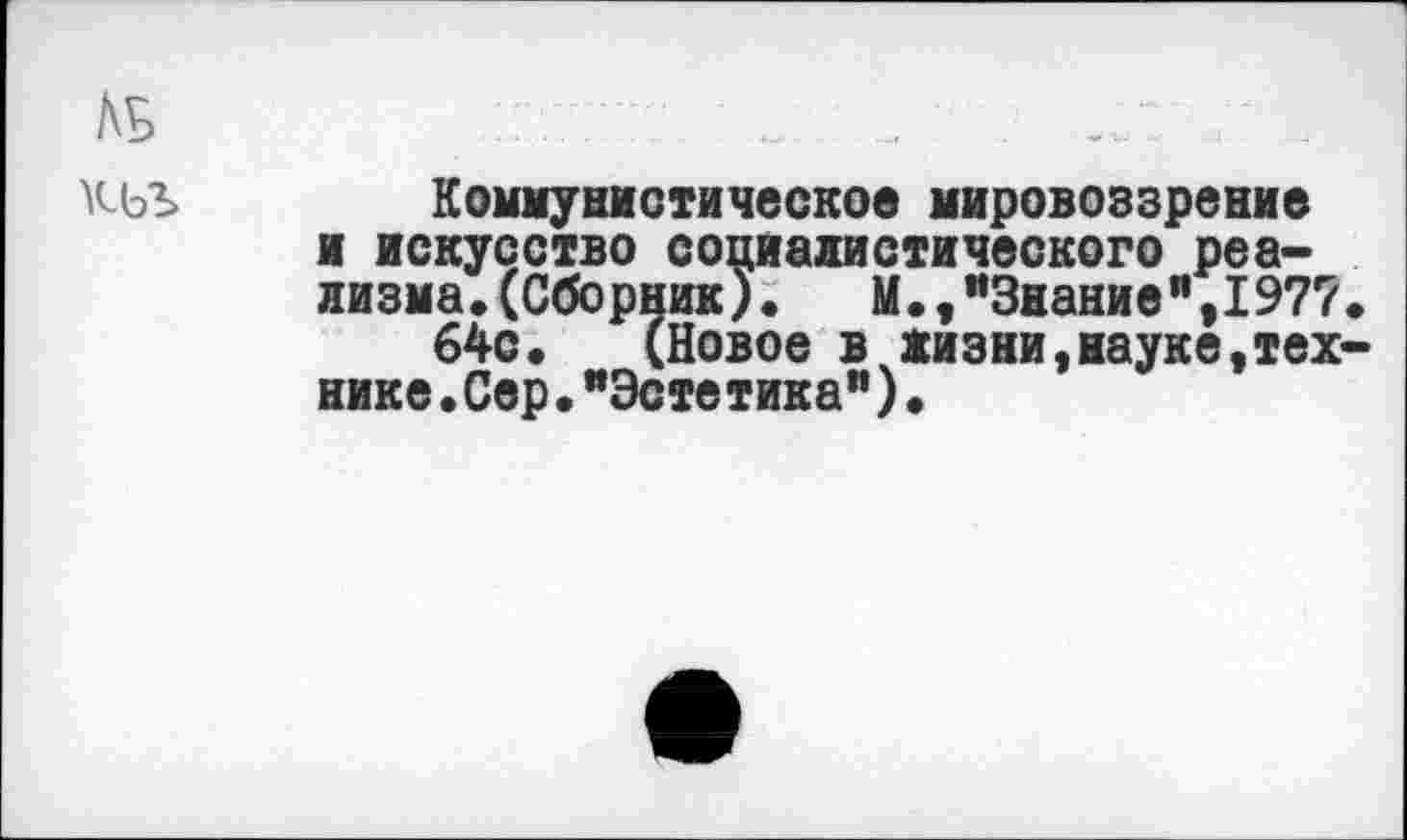 ﻿№ „ _
кьъ Коммунистическое мировоззрение и искусство социалистического реализма. (Сборник).	М.,"Знание",1977
64с. (Новое в жизни,науке,тех нике•Сер•"Эстетика")•